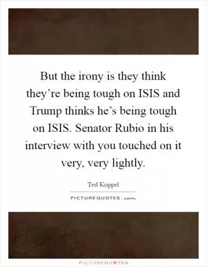 But the irony is they think they’re being tough on ISIS and Trump thinks he’s being tough on ISIS. Senator Rubio in his interview with you touched on it very, very lightly Picture Quote #1