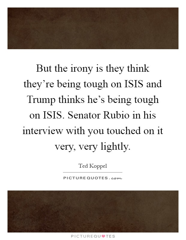 But the irony is they think they're being tough on ISIS and Trump thinks he's being tough on ISIS. Senator Rubio in his interview with you touched on it very, very lightly Picture Quote #1