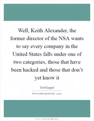 Well, Keith Alexander, the former director of the NSA wants to say every company in the United States falls under one of two categories, those that have been hacked and those that don’t yet know it Picture Quote #1