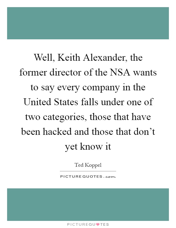 Well, Keith Alexander, the former director of the NSA wants to say every company in the United States falls under one of two categories, those that have been hacked and those that don't yet know it Picture Quote #1