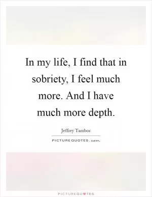 In my life, I find that in sobriety, I feel much more. And I have much more depth Picture Quote #1