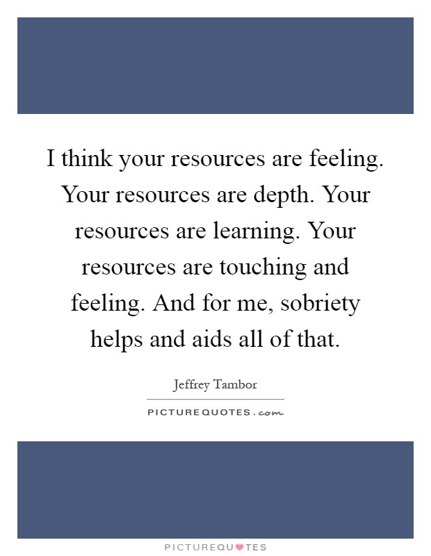 I think your resources are feeling. Your resources are depth. Your resources are learning. Your resources are touching and feeling. And for me, sobriety helps and aids all of that Picture Quote #1