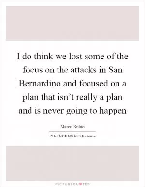 I do think we lost some of the focus on the attacks in San Bernardino and focused on a plan that isn’t really a plan and is never going to happen Picture Quote #1