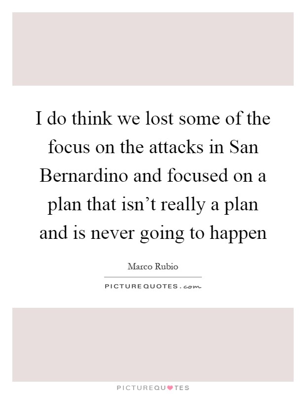 I do think we lost some of the focus on the attacks in San Bernardino and focused on a plan that isn't really a plan and is never going to happen Picture Quote #1