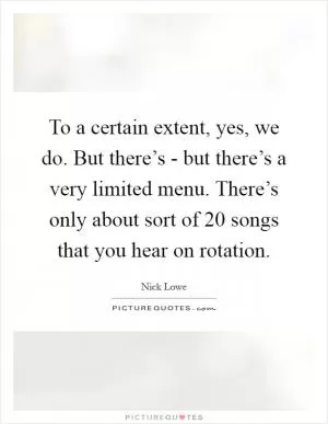 To a certain extent, yes, we do. But there’s - but there’s a very limited menu. There’s only about sort of 20 songs that you hear on rotation Picture Quote #1