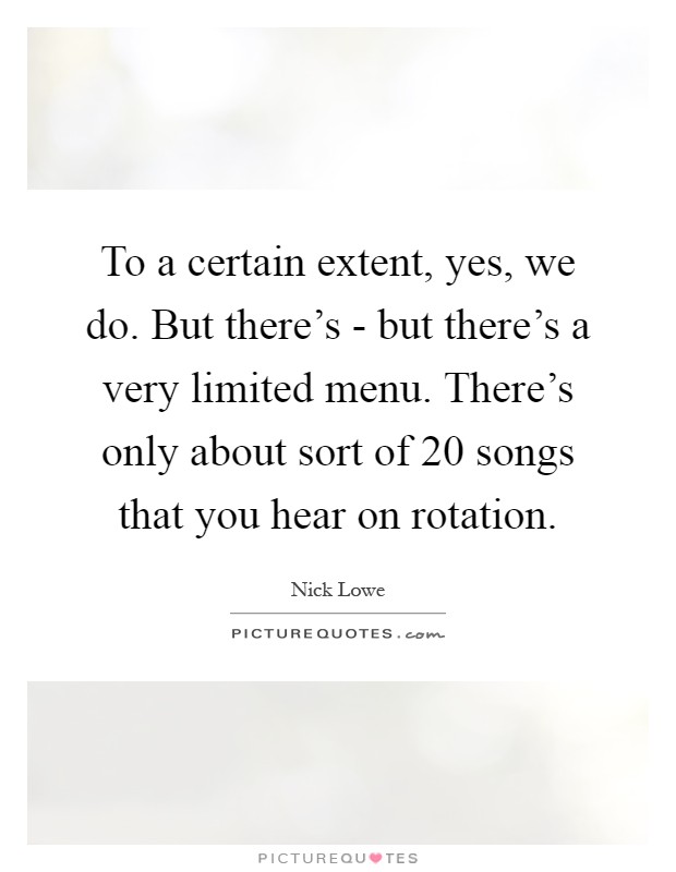 To a certain extent, yes, we do. But there's - but there's a very limited menu. There's only about sort of 20 songs that you hear on rotation Picture Quote #1