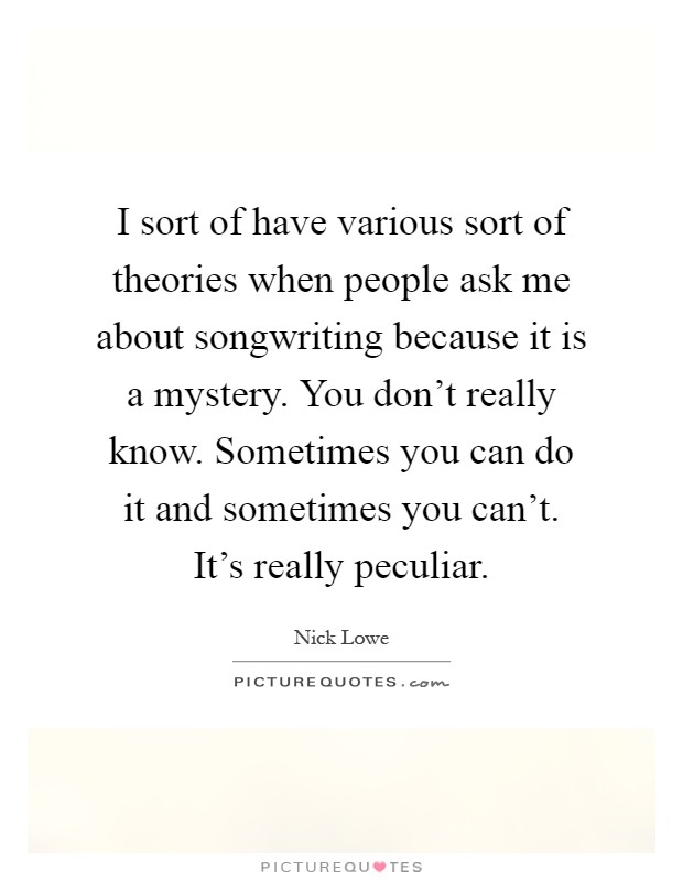 I sort of have various sort of theories when people ask me about songwriting because it is a mystery. You don't really know. Sometimes you can do it and sometimes you can't. It's really peculiar Picture Quote #1