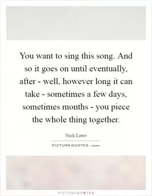 You want to sing this song. And so it goes on until eventually, after - well, however long it can take - sometimes a few days, sometimes months - you piece the whole thing together Picture Quote #1