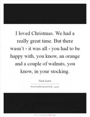 I loved Christmas. We had a really great time. But there wasn’t - it was all - you had to be happy with, you know, an orange and a couple of walnuts, you know, in your stocking Picture Quote #1