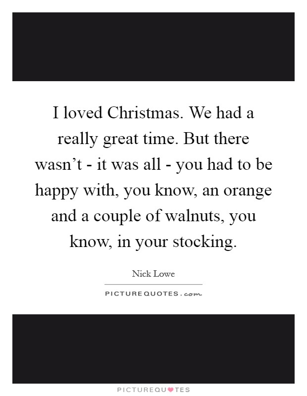 I loved Christmas. We had a really great time. But there wasn't - it was all - you had to be happy with, you know, an orange and a couple of walnuts, you know, in your stocking Picture Quote #1