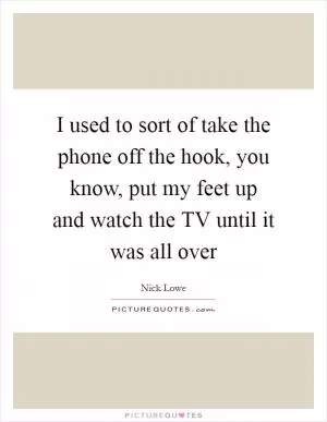 I used to sort of take the phone off the hook, you know, put my feet up and watch the TV until it was all over Picture Quote #1