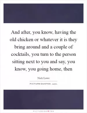 And after, you know, having the old chicken or whatever it is they bring around and a couple of cocktails, you turn to the person sitting next to you and say, you know, you going home, then Picture Quote #1