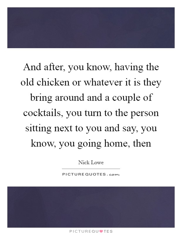 And after, you know, having the old chicken or whatever it is they bring around and a couple of cocktails, you turn to the person sitting next to you and say, you know, you going home, then Picture Quote #1