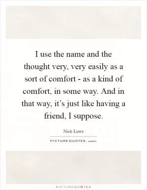 I use the name and the thought very, very easily as a sort of comfort - as a kind of comfort, in some way. And in that way, it’s just like having a friend, I suppose Picture Quote #1