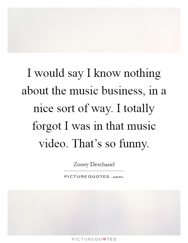 I would say I know nothing about the music business, in a nice sort of way. I totally forgot I was in that music video. That's so funny Picture Quote #1