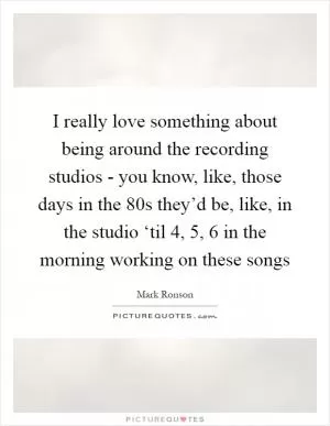 I really love something about being around the recording studios - you know, like, those days in the  80s they’d be, like, in the studio ‘til 4, 5, 6 in the morning working on these songs Picture Quote #1
