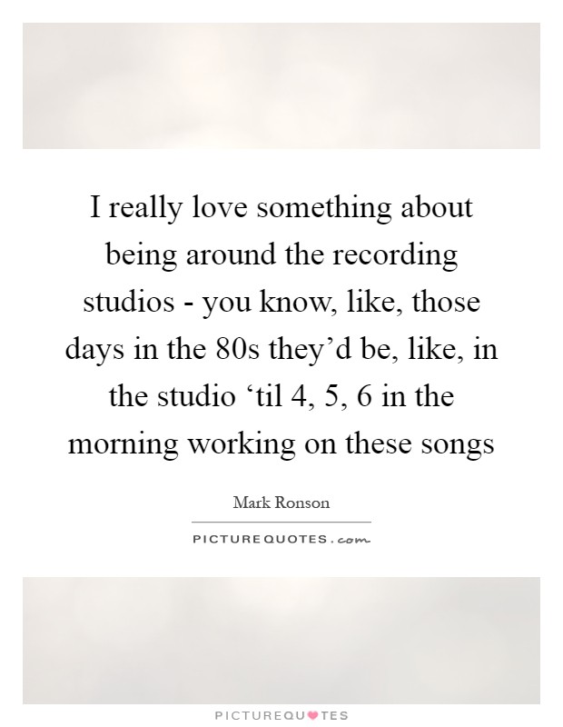 I really love something about being around the recording studios - you know, like, those days in the  80s they'd be, like, in the studio ‘til 4, 5, 6 in the morning working on these songs Picture Quote #1