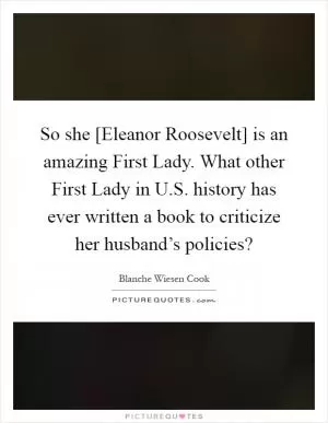 So she [Eleanor Roosevelt] is an amazing First Lady. What other First Lady in U.S. history has ever written a book to criticize her husband’s policies? Picture Quote #1