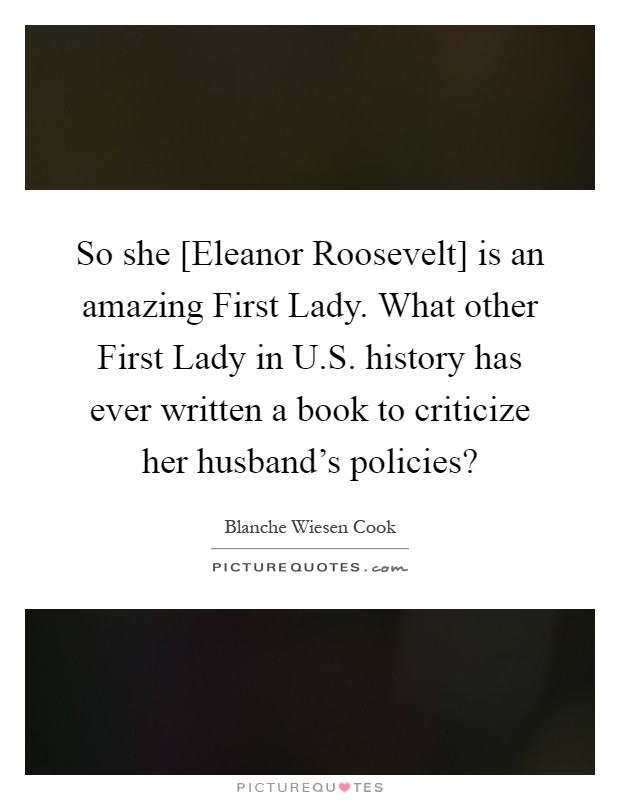 So she [Eleanor Roosevelt] is an amazing First Lady. What other First Lady in U.S. history has ever written a book to criticize her husband's policies? Picture Quote #1
