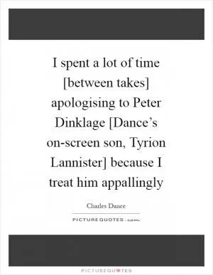 I spent a lot of time [between takes] apologising to Peter Dinklage [Dance’s on-screen son, Tyrion Lannister] because I treat him appallingly Picture Quote #1