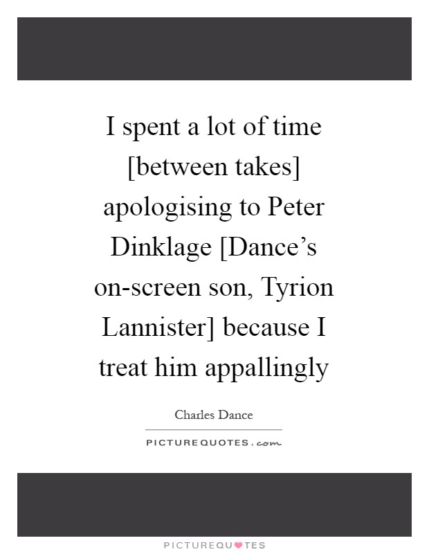 I spent a lot of time [between takes] apologising to Peter Dinklage [Dance's on-screen son, Tyrion Lannister] because I treat him appallingly Picture Quote #1