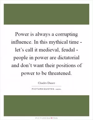 Power is always a corrupting influence. In this mythical time - let’s call it medieval, feudal - people in power are dictatorial and don’t want their positions of power to be threatened Picture Quote #1