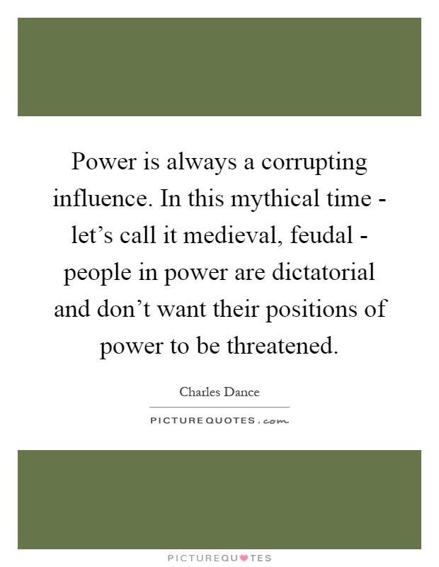 Power is always a corrupting influence. In this mythical time - let's call it medieval, feudal - people in power are dictatorial and don't want their positions of power to be threatened Picture Quote #1