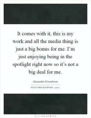 It comes with it, this is my work and all the media thing is just a big bonus for me. I’m just enjoying being in the spotlight right now so it’s not a big deal for me Picture Quote #1