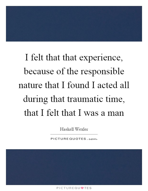 I felt that that experience, because of the responsible nature that I found I acted all during that traumatic time, that I felt that I was a man Picture Quote #1