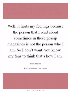Well, it hurts my feelings because the person that I read about sometimes in these gossip magazines is not the person who I am. So I don’t want, you know, my fans to think that’s how I am Picture Quote #1