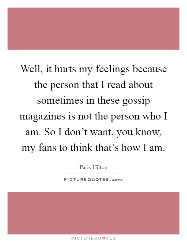 Well, it hurts my feelings because the person that I read about sometimes in these gossip magazines is not the person who I am. So I don't want, you know, my fans to think that's how I am Picture Quote #1