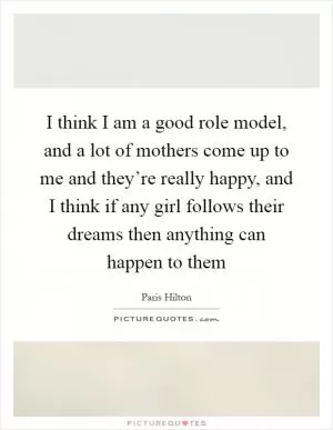 I think I am a good role model, and a lot of mothers come up to me and they’re really happy, and I think if any girl follows their dreams then anything can happen to them Picture Quote #1