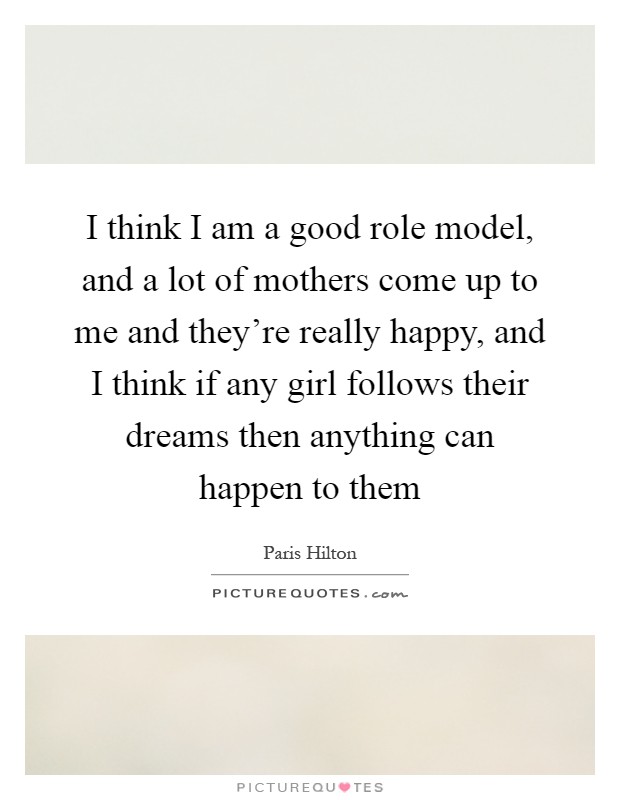 I think I am a good role model, and a lot of mothers come up to me and they're really happy, and I think if any girl follows their dreams then anything can happen to them Picture Quote #1