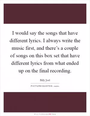 I would say the songs that have different lyrics. I always write the music first, and there’s a couple of songs on this box set that have different lyrics from what ended up on the final recording Picture Quote #1