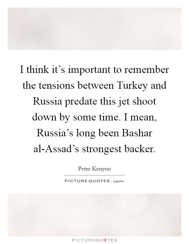 I think it's important to remember the tensions between Turkey and Russia predate this jet shoot down by some time. I mean, Russia's long been Bashar al-Assad's strongest backer Picture Quote #1