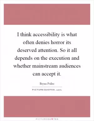I think accessibility is what often denies horror its deserved attention. So it all depends on the execution and whether mainstream audiences can accept it Picture Quote #1