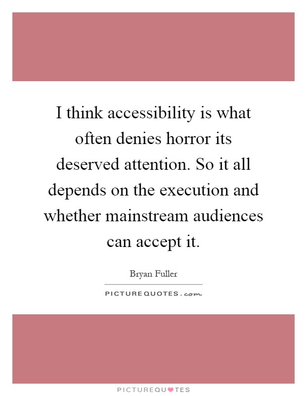 I think accessibility is what often denies horror its deserved attention. So it all depends on the execution and whether mainstream audiences can accept it Picture Quote #1
