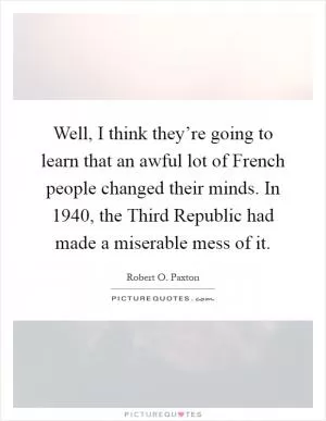Well, I think they’re going to learn that an awful lot of French people changed their minds. In 1940, the Third Republic had made a miserable mess of it Picture Quote #1