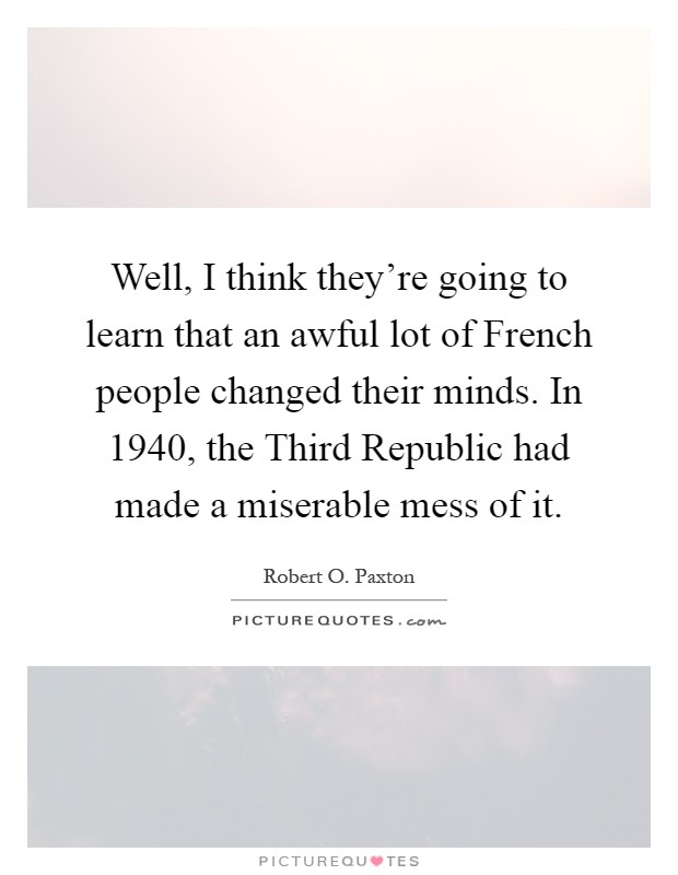 Well, I think they're going to learn that an awful lot of French people changed their minds. In 1940, the Third Republic had made a miserable mess of it Picture Quote #1