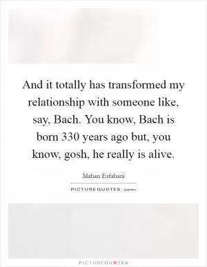 And it totally has transformed my relationship with someone like, say, Bach. You know, Bach is born 330 years ago but, you know, gosh, he really is alive Picture Quote #1