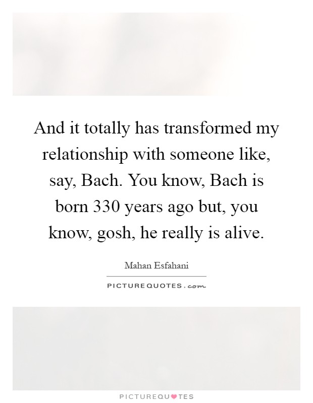 And it totally has transformed my relationship with someone like, say, Bach. You know, Bach is born 330 years ago but, you know, gosh, he really is alive Picture Quote #1