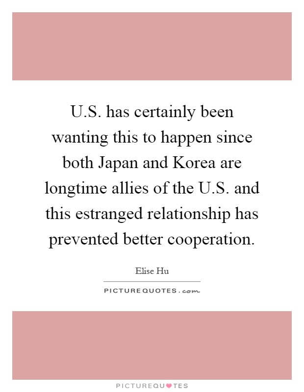 U.S. has certainly been wanting this to happen since both Japan and Korea are longtime allies of the U.S. and this estranged relationship has prevented better cooperation Picture Quote #1