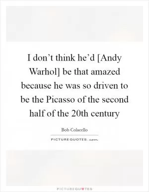 I don’t think he’d [Andy Warhol] be that amazed because he was so driven to be the Picasso of the second half of the 20th century Picture Quote #1