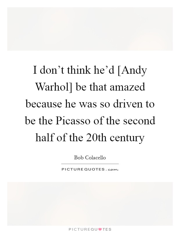I don't think he'd [Andy Warhol] be that amazed because he was so driven to be the Picasso of the second half of the 20th century Picture Quote #1