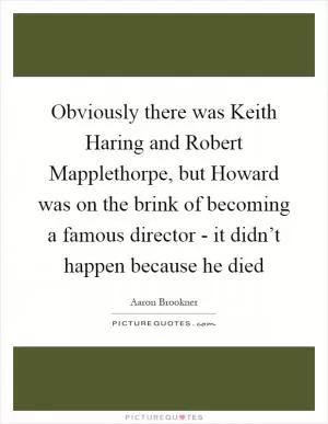 Obviously there was Keith Haring and Robert Mapplethorpe, but Howard was on the brink of becoming a famous director - it didn’t happen because he died Picture Quote #1