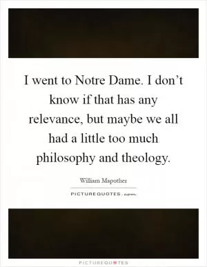 I went to Notre Dame. I don’t know if that has any relevance, but maybe we all had a little too much philosophy and theology Picture Quote #1