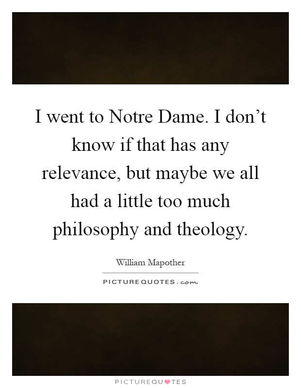 I went to Notre Dame. I don't know if that has any relevance, but maybe we all had a little too much philosophy and theology Picture Quote #1