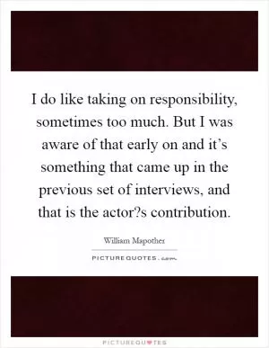 I do like taking on responsibility, sometimes too much. But I was aware of that early on and it’s something that came up in the previous set of interviews, and that is the actor?s contribution Picture Quote #1