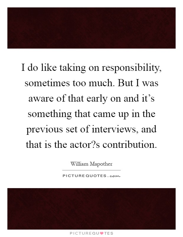 I do like taking on responsibility, sometimes too much. But I was aware of that early on and it's something that came up in the previous set of interviews, and that is the actor?s contribution Picture Quote #1