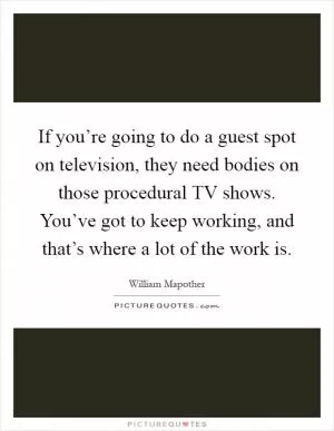 If you’re going to do a guest spot on television, they need bodies on those procedural TV shows. You’ve got to keep working, and that’s where a lot of the work is Picture Quote #1
